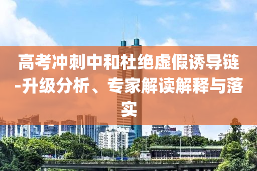 高考沖刺中和杜絕虛假誘導(dǎo)鏈-升級(jí)分析、專家解讀解釋與落實(shí)