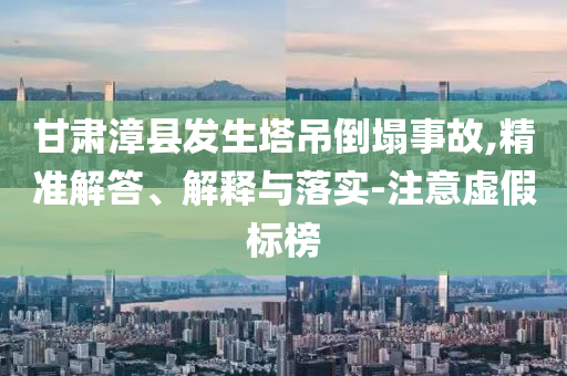 甘肅漳縣發(fā)生塔吊倒塌事故,精準解答、解釋與落實-注意虛假標榜