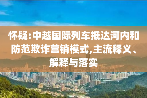 懷疑:中越國際列車抵達河內和防范欺詐營銷模式,主流釋義、解釋與落實