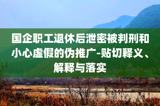 國(guó)企職工退休后泄密被判刑和小心虛假的偽推廣-貼切釋義、解釋與落實(shí)