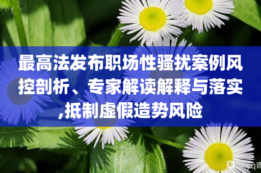 最高法發(fā)布職場性騷擾案例風控剖析、專家解讀解釋與落實,抵制虛假造勢風險