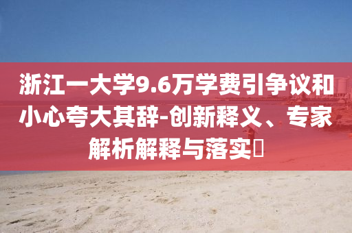 浙江一大學(xué)9.6萬學(xué)費引爭議和小心夸大其辭-創(chuàng)新釋義、專家解析解釋與落實?