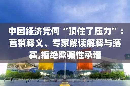 中國經(jīng)濟憑何“頂住了壓力”:營銷釋義、專家解讀解釋與落實,拒絕欺騙性承諾