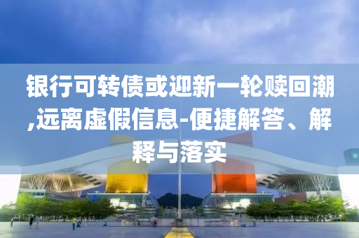 銀行可轉債或迎新一輪贖回潮,遠離虛假信息-便捷解答、解釋與落實