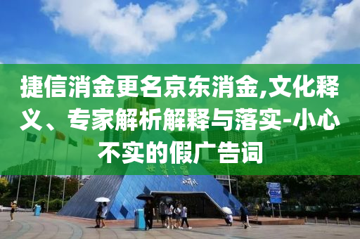 捷信消金更名京東消金,文化釋義、專家解析解釋與落實-小心不實的假廣告詞