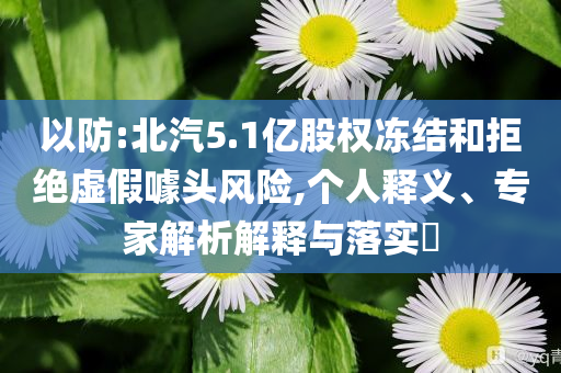 以防:北汽5.1億股權(quán)凍結(jié)和拒絕虛假噱頭風(fēng)險,個人釋義、專家解析解釋與落實(shí)?