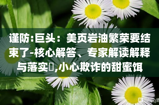 謹(jǐn)防:巨頭：美頁巖油繁榮要結(jié)束了-核心解答、專家解讀解釋與落實(shí)?,小心欺詐的甜蜜餌
