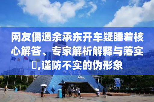 網(wǎng)友偶遇余承東開車疑睡著核心解答、專家解析解釋與落實(shí)?,謹(jǐn)防不實(shí)的偽形象