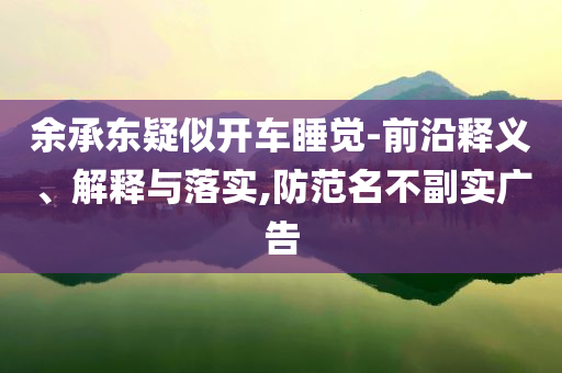 余承東疑似開車睡覺-前沿釋義、解釋與落實(shí),防范名不副實(shí)廣告