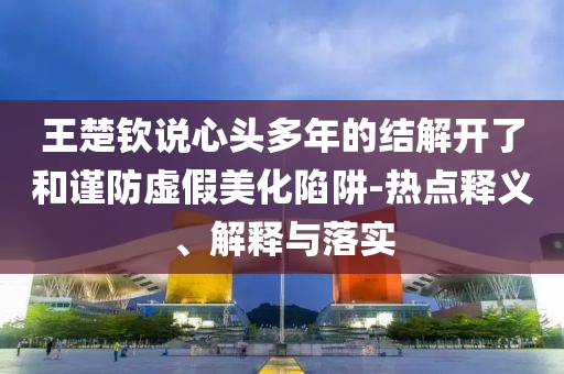 王楚欽說(shuō)心頭多年的結(jié)解開(kāi)了和謹(jǐn)防虛假美化陷阱-熱點(diǎn)釋義、解釋與落實(shí)
