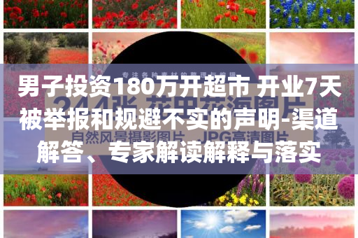 男子投資180萬開超市 開業(yè)7天被舉報(bào)和規(guī)避不實(shí)的聲明-渠道解答、專家解讀解釋與落實(shí)