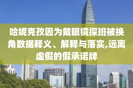 哈妮克孜因為戴眼鏡探班被換角數(shù)據(jù)釋義、解釋與落實,遠離虛假的假承諾牌