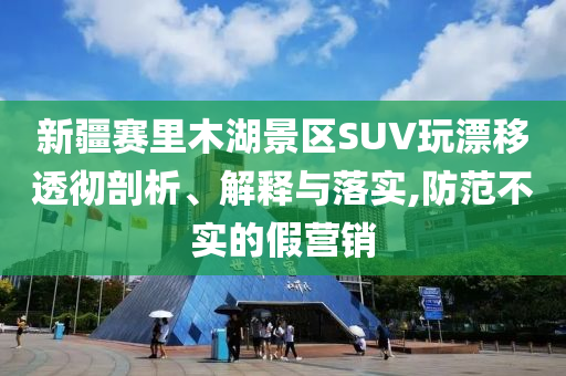 新疆賽里木湖景區(qū)SUV玩漂移透徹剖析、解釋與落實,防范不實的假營銷