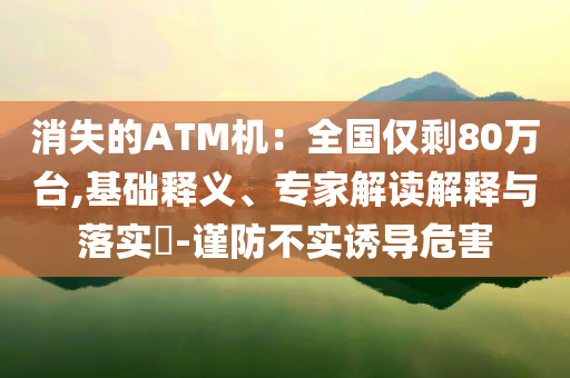 消失的ATM機(jī)：全國僅剩80萬臺(tái),基礎(chǔ)釋義、專家解讀解釋與落實(shí)?-謹(jǐn)防不實(shí)誘導(dǎo)危害