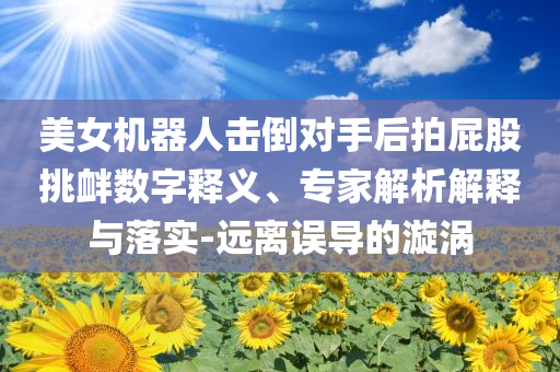 美女機(jī)器人擊倒對手后拍屁股挑釁數(shù)字釋義、專家解析解釋與落實(shí)-遠(yuǎn)離誤導(dǎo)的漩渦