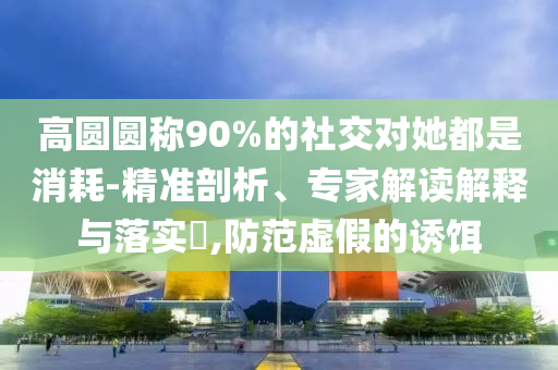 高圓圓稱90%的社交對她都是消耗-精準(zhǔn)剖析、專家解讀解釋與落實(shí)?,防范虛假的誘餌