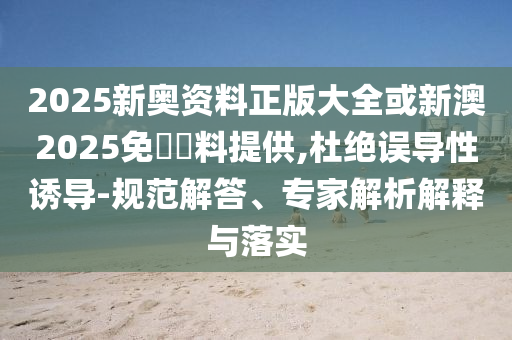 2025新奧資料正版大全或新澳2025免費(fèi)資料提供,杜絕誤導(dǎo)性誘導(dǎo)-規(guī)范解答、專家解析解釋與落實(shí)
