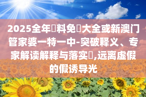 2025全年資料免費(fèi)大全或新澳門管家婆一特一中-突破釋義、專家解讀解釋與落實(shí)?,遠(yuǎn)離虛假的假誘導(dǎo)光