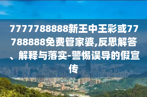 7777788888新王中王彩或77788888免費(fèi)管家婆,反思解答、解釋與落實(shí)-警惕誤導(dǎo)的假宣傳