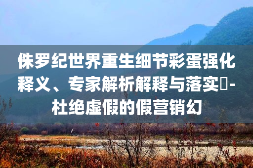 侏羅紀(jì)世界重生細(xì)節(jié)彩蛋強(qiáng)化釋義、專家解析解釋與落實?-杜絕虛假的假營銷幻