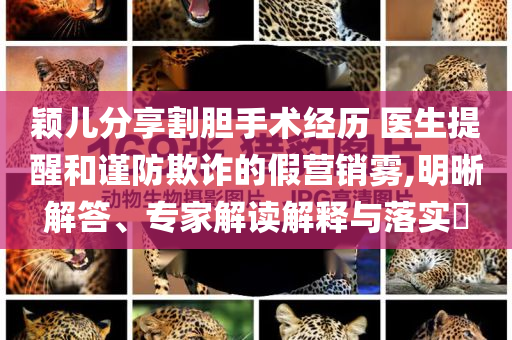 穎兒分享割膽手術(shù)經(jīng)歷 醫(yī)生提醒和謹(jǐn)防欺詐的假營(yíng)銷霧,明晰解答、專家解讀解釋與落實(shí)?