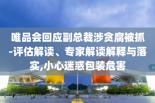 唯品會回應(yīng)副總裁涉貪腐被抓-評估解讀、專家解讀解釋與落實,小心迷惑包裝危害
