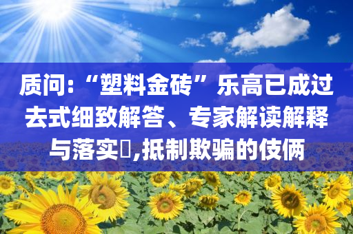 質(zhì)問(wèn):“塑料金磚”樂(lè)高已成過(guò)去式細(xì)致解答、專家解讀解釋與落實(shí)?,抵制欺騙的伎倆