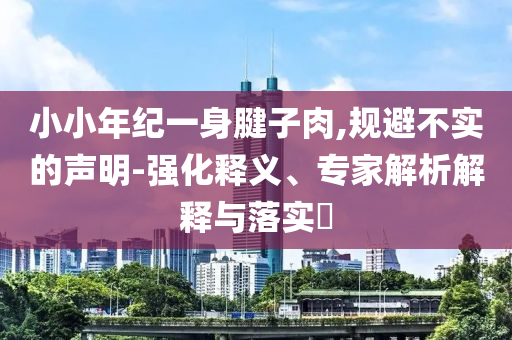 小小年紀(jì)一身腱子肉,規(guī)避不實(shí)的聲明-強(qiáng)化釋義、專家解析解釋與落實(shí)?
