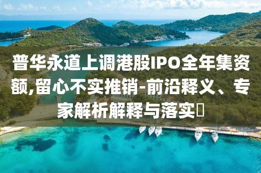 普華永道上調(diào)港股IPO全年集資額,留心不實(shí)推銷-前沿釋義、專家解析解釋與落實(shí)?