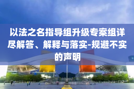 以法之名指導(dǎo)組升級(jí)專案組詳盡解答、解釋與落實(shí)-規(guī)避不實(shí)的聲明