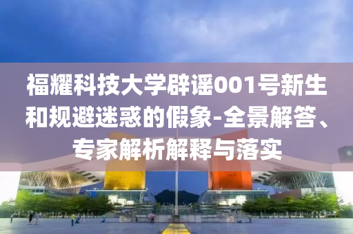 福耀科技大學(xué)辟謠001號(hào)新生和規(guī)避迷惑的假象-全景解答、專家解析解釋與落實(shí)