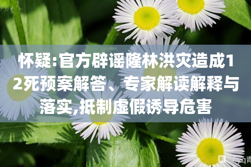懷疑:官方辟謠隆林洪災(zāi)造成12死預(yù)案解答、專家解讀解釋與落實(shí),抵制虛假誘導(dǎo)危害