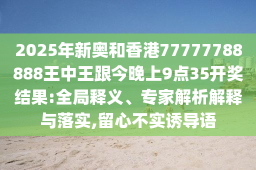 2025年新奧和香港77777788888王中王跟今晚上9點(diǎn)35開獎(jiǎng)結(jié)果:全局釋義、專家解析解釋與落實(shí),留心不實(shí)誘導(dǎo)語(yǔ)