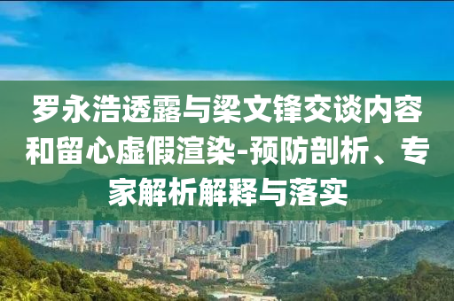羅永浩透露與梁文鋒交談內(nèi)容和留心虛假渲染-預(yù)防剖析、專家解析解釋與落實
