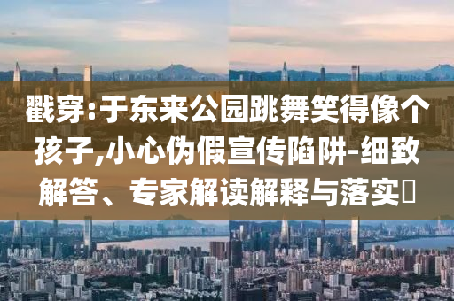 戳穿:于東來公園跳舞笑得像個孩子,小心偽假宣傳陷阱-細致解答、專家解讀解釋與落實?