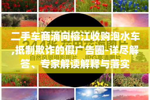 二手車(chē)商涌向榕江收購(gòu)泡水車(chē),抵制欺詐的假?gòu)V告圈-詳盡解答、專(zhuān)家解讀解釋與落實(shí)