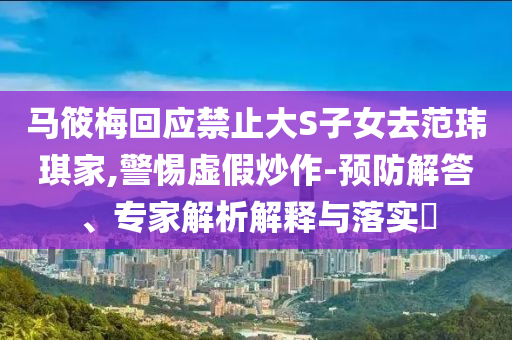 馬筱梅回應(yīng)禁止大S子女去范瑋琪家,警惕虛假炒作-預(yù)防解答、專(zhuān)家解析解釋與落實(shí)?