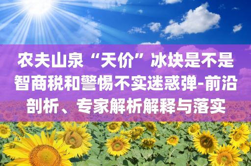 農(nóng)夫山泉“天價(jià)”冰塊是不是智商稅和警惕不實(shí)迷惑彈-前沿剖析、專家解析解釋與落實(shí)
