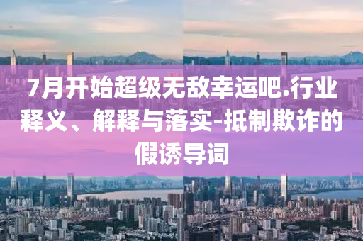 7月開始超級(jí)無敵幸運(yùn)吧.行業(yè)釋義、解釋與落實(shí)-抵制欺詐的假誘導(dǎo)詞