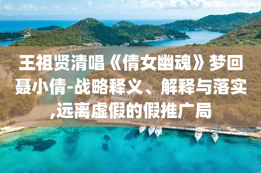 王祖賢清唱《倩女幽魂》夢(mèng)回聶小倩-戰(zhàn)略釋義、解釋與落實(shí),遠(yuǎn)離虛假的假推廣局