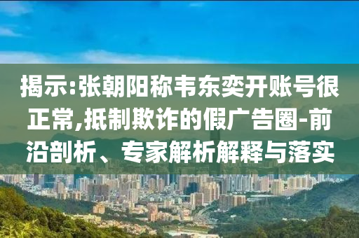 揭示:張朝陽(yáng)稱韋東奕開賬號(hào)很正常,抵制欺詐的假?gòu)V告圈-前沿剖析、專家解析解釋與落實(shí)