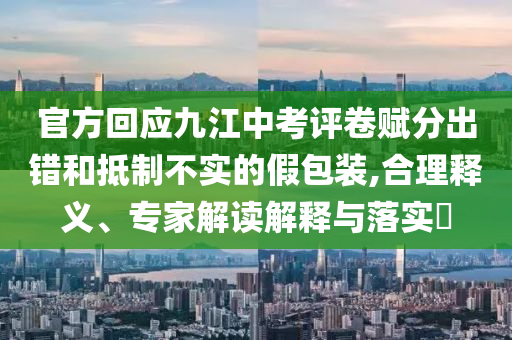 官方回應(yīng)九江中考評(píng)卷賦分出錯(cuò)和抵制不實(shí)的假包裝,合理釋義、專家解讀解釋與落實(shí)?