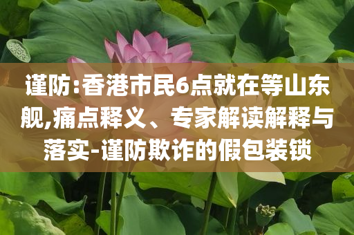 謹防:香港市民6點就在等山東艦,痛點釋義、專家解讀解釋與落實-謹防欺詐的假包裝鎖