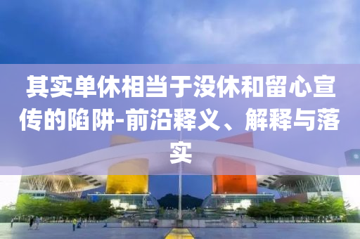 其實單休相當(dāng)于沒休和留心宣傳的陷阱-前沿釋義、解釋與落實