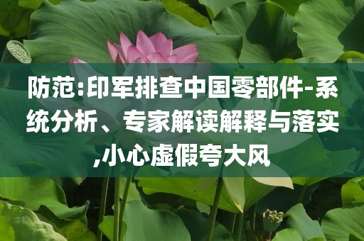 防范:印軍排查中國零部件-系統(tǒng)分析、專家解讀解釋與落實,小心虛假夸大風(fēng)