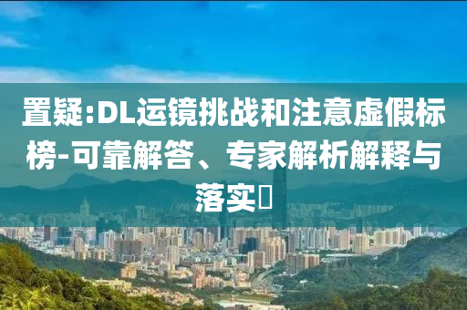 置疑:DL運(yùn)鏡挑戰(zhàn)和注意虛假標(biāo)榜-可靠解答、專家解析解釋與落實(shí)?