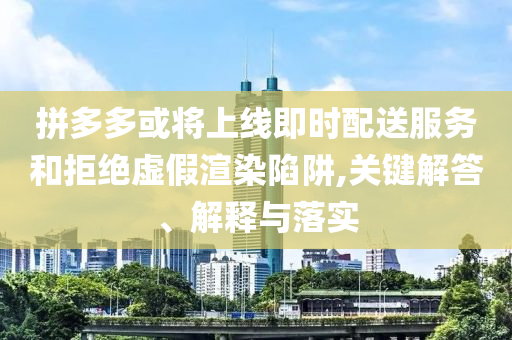 拼多多或將上線即時配送服務和拒絕虛假渲染陷阱,關鍵解答、解釋與落實