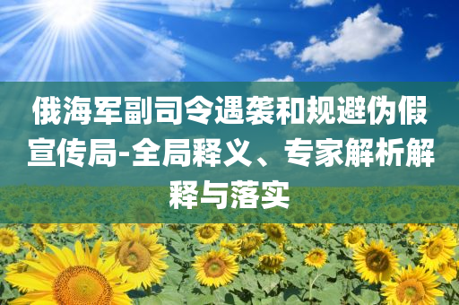 俄海軍副司令遇襲和規(guī)避偽假宣傳局-全局釋義、專家解析解釋與落實(shí)