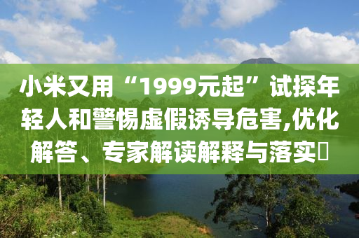 小米又用“1999元起”試探年輕人和警惕虛假誘導(dǎo)危害,優(yōu)化解答、專家解讀解釋與落實?
