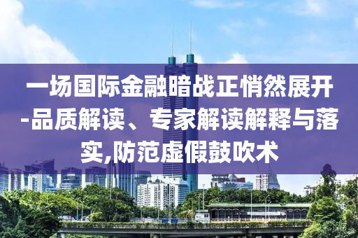 一場國際金融暗戰(zhàn)正悄然展開-品質解讀、專家解讀解釋與落實,防范虛假鼓吹術